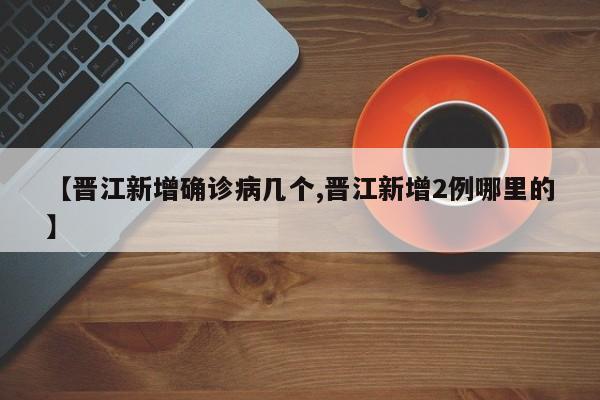 【晋江新增确诊病几个,晋江新增2例哪里的】